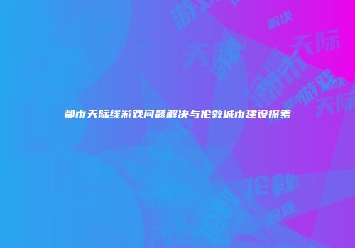 都市天际线游戏问题解决与伦敦城市建设探索