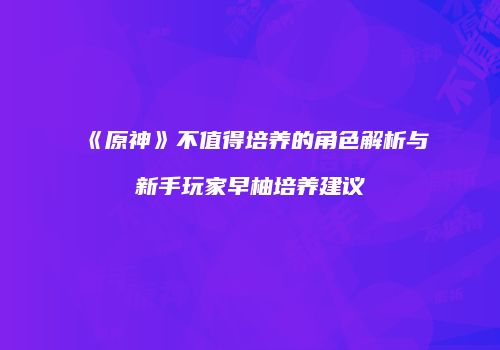《原神》不值得培养的角色解析与新手玩家早柚培养建议