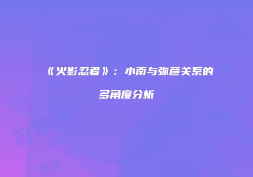《火影忍者》：小南与弥彦关系的多角度分析