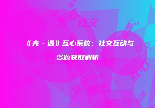 《光·遇》互心系统：社交互动与资源获取解析