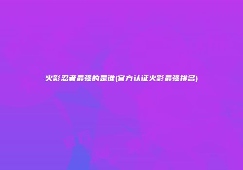 火影忍者最强的是谁(官方认证火影最强排名)