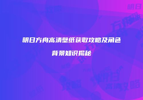 明日方舟高清壁纸获取攻略及角色背景知识揭秘