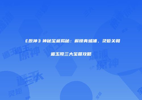 《原神》神秘宝藏揭秘：解锁青墟浦、灵矩关和遁玉陵三大宝箱攻略