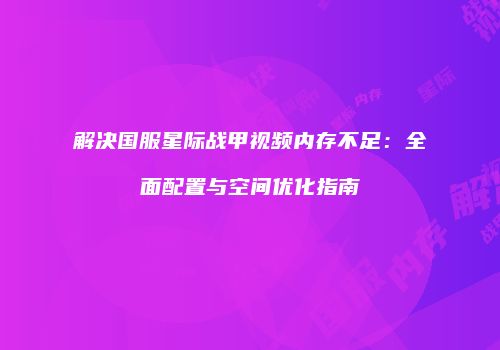 解决国服星际战甲视频内存不足：全面配置与空间优化指南