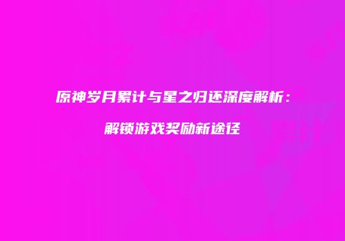 原神岁月累计与星之归还深度解析：解锁游戏奖励新途径