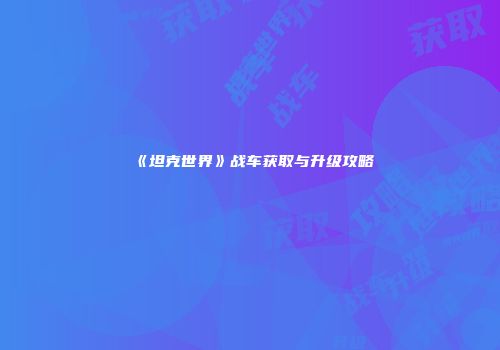 《坦克世界》战车获取与升级攻略