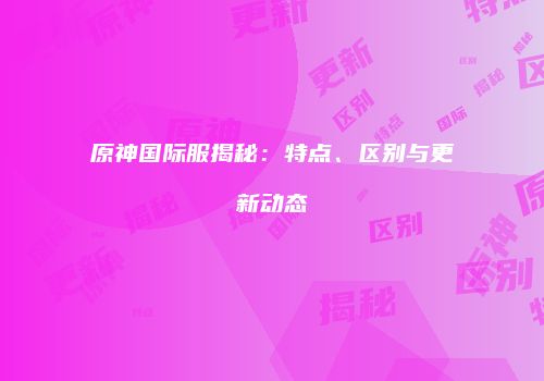 原神国际服揭秘：特点、区别与更新动态