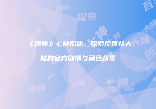 《原神》七神揭秘：探索提瓦特大陆的官方剧情与角色背景
