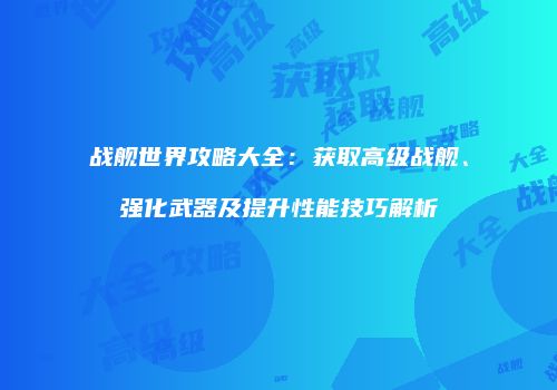 战舰世界攻略大全：获取高级战舰、强化武器及提升性能技巧解析