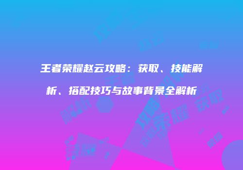 王者荣耀赵云攻略：获取、技能解析、搭配技巧与故事背景全解析