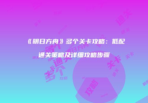 《明日方舟》多个关卡攻略：低配通关策略及详细攻略步骤