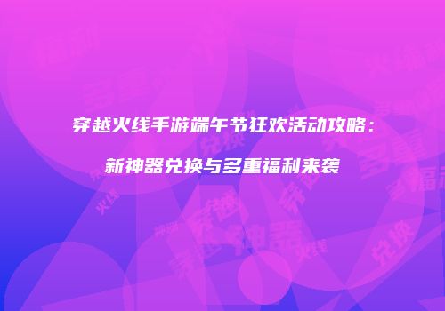 穿越火线手游端午节狂欢活动攻略：新神器兑换与多重福利来袭