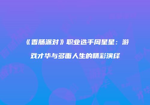 《香肠派对》职业选手周星星：游戏才华与多面人生的精彩演绎