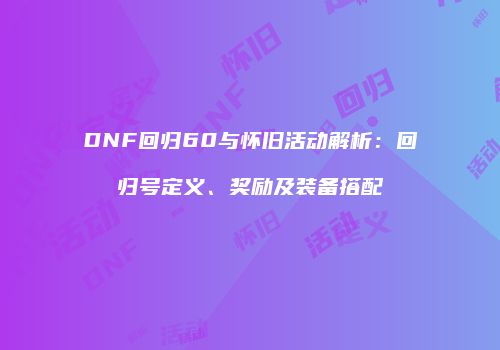 DNF回归60与怀旧活动解析：回归号定义、奖励及装备搭配