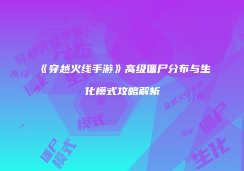 《穿越火线手游》高级僵尸分布与生化模式攻略解析