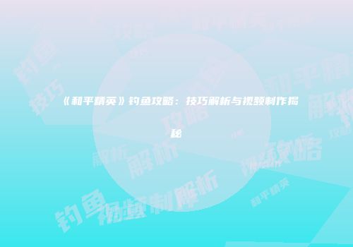 《和平精英》钓鱼攻略：技巧解析与视频制作揭秘