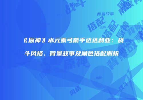 《原神》水元素弓箭手达达利亚：战斗风格、背景故事及角色搭配解析