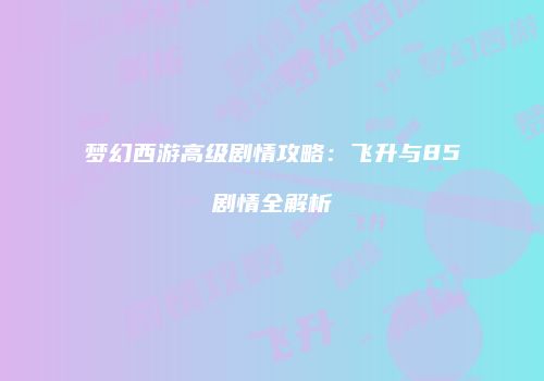 梦幻西游高级剧情攻略：飞升与85剧情全解析