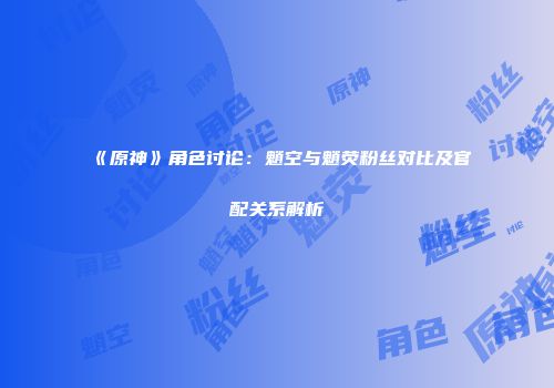 《原神》角色讨论：魈空与魈荧粉丝对比及官配关系解析