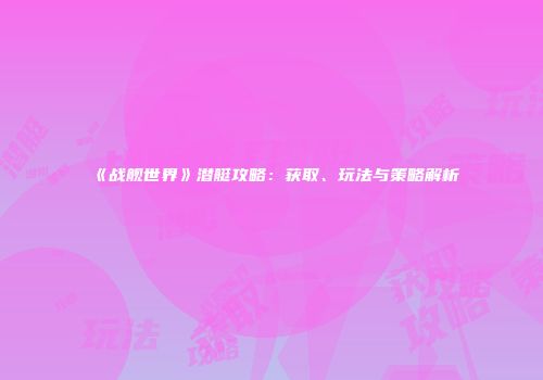 《战舰世界》潜艇攻略：获取、玩法与策略解析