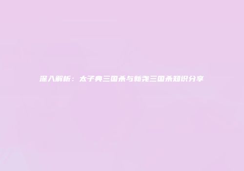 深入解析：太子典三国杀与新尧三国杀知识分享