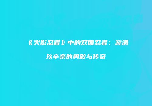 《火影忍者》中的双面忍者：漩涡玖辛奈的勇敢与传奇