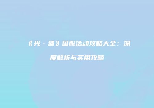《光·遇》国服活动攻略大全：深度解析与实用攻略