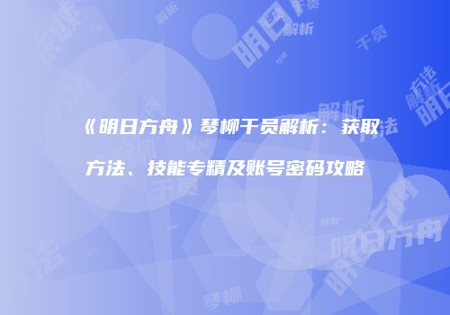 《明日方舟》琴柳干员解析：获取方法、技能专精及账号密码攻略