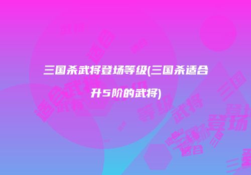 三国杀武将登场等级(三国杀适合升5阶的武将)