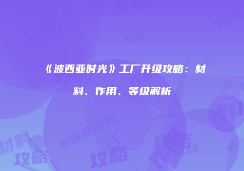 《波西亚时光》工厂升级攻略：材料、作用、等级解析