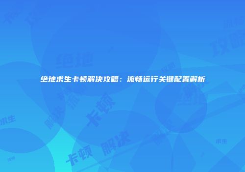 绝地求生卡顿解决攻略：流畅运行关键配置解析