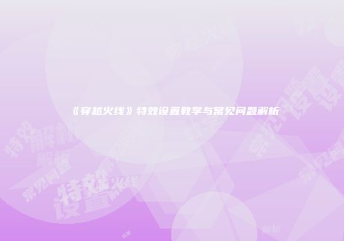 《穿越火线》特效设置教学与常见问题解析