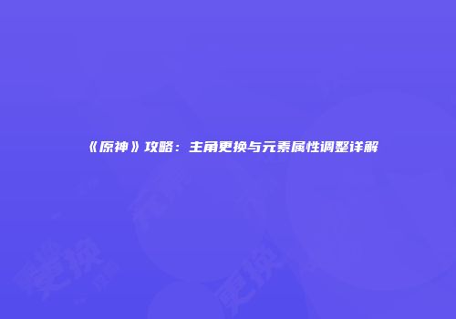 《原神》攻略：主角更换与元素属性调整详解