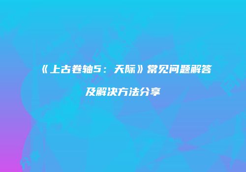 《上古卷轴5：天际》常见问题解答及解决方法分享