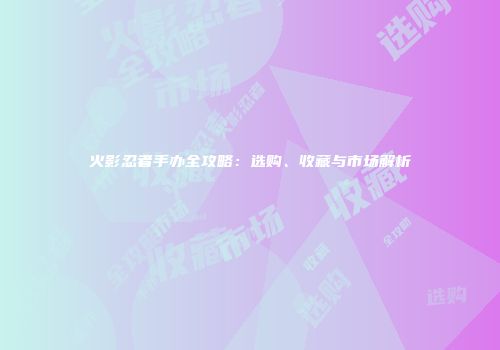 火影忍者手办全攻略：选购、收藏与市场解析