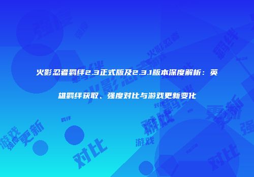 火影忍者羁绊2.3正式版及2.3.1版本深度解析：英雄羁绊获取、强度对比与游戏更新变化