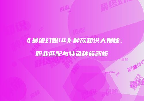 《最终幻想14》种族知识大揭秘：职业匹配与特色种族解析