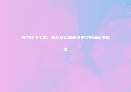 穿越火线手游：最新版本解析及安装问题解决指南