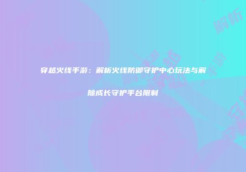 穿越火线手游：解析火线防御守护中心玩法与解除成长守护平台限制