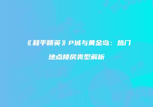 《和平精英》P城与黄金岛：热门地点楼房类型解析