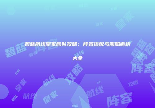 碧蓝航线皇家舰队攻略：阵容搭配与舰船解析大全