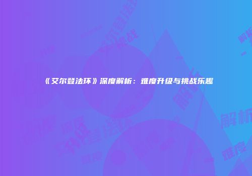 《艾尔登法环》深度解析：难度升级与挑战乐趣