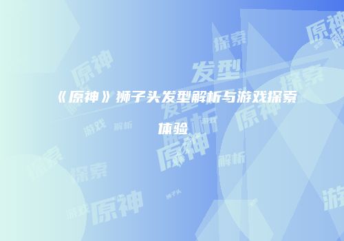 《原神》狮子头发型解析与游戏探索体验