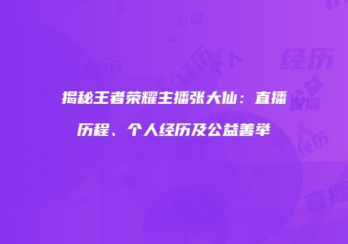 揭秘王者荣耀主播张大仙：直播历程、个人经历及公益善举