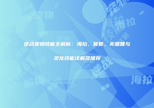 逆战宠物技能全解析：海拉、饕餮、芙蕾雅与灵龙技能详解及推荐