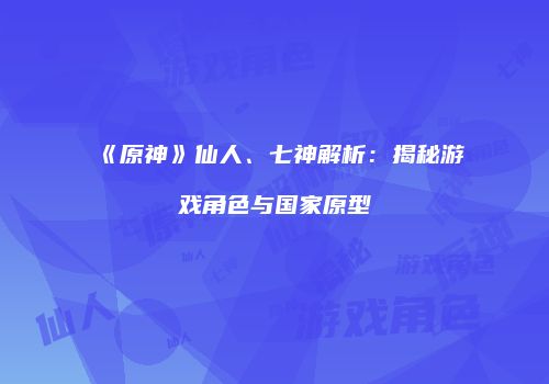 《原神》仙人、七神解析：揭秘游戏角色与国家原型