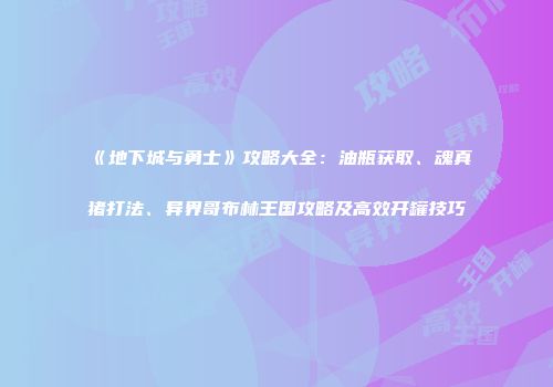 《地下城与勇士》攻略大全：油瓶获取、魂真猪打法、异界哥布林王国攻略及高效开罐技巧