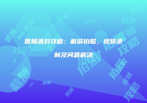 香肠派对攻略：截屏拍照、视频录制及问题解决