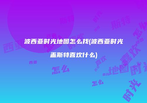 波西亚时光地图怎么找(波西亚时光盖斯特喜欢什么)