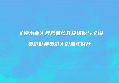 《逆水寒》捏脸系统升级揭秘与《说英雄谁是英雄》时间线对比